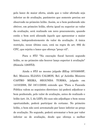 7
pelo lance de maior oferta, ainda que o valor ofertado seja
inferior ao de avaliação, parâmetro que somente precisa ser
observado no primeiro leilão. Assim, se o bem penhorado não
obtiver, em primeiro leilão, oferta igual ou superior ao valor
da avaliação, será realizado um novo praceamento, quando
então o bem será alienado àquele que apresentar o maior
lance, independentemente do valor da avaliação. A única
restrição, nesse último caso, está na regra do art. 692 do
CPC, que rejeita o lance que ofereça "preço vil".
Para o STJ "Na execução fiscal haverá segundo
leilão, se no primeiro não houver lanço superior à avaliação"
(Súmula 128/STJ).
Ainda o STJ no mesmo julgado (REsp 1070369/SP,
Rel. Ministra ELIANA CALMON, Rel. p/ Acórdão Ministro
CASTRO MEIRA, SEGUNDA TURMA, julgado em
14/10/2008, DJ 18/11/2008) entende que “Para a Fazenda
Pública valem as seguintes diretrizes: (a) poderá adjudicar o
bem penhorado, pelo valor de avaliação, antes de realizado o
leilão (art. 24, I, da LEF); (b) caso não adjudique o bem nessa
oportunidade, poderá participar do certame. No primeiro
leilão, o bem não será arrematado por lance inferior ao preço
de avaliação. No segundo, poderá arrematar o bem por valor
inferior ao de avaliação, desde que ofereça a melhor
 
