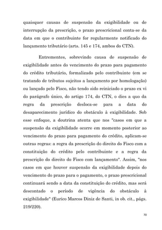 70
quaisquer causas de suspensão da exigibilidade ou de
interrupção da prescrição, o prazo prescricional conta-se da
data em que o contribuinte for regularmente notificado do
lançamento tributário (arts. 145 e 174, ambos do CTN).
Entrementes, sobrevindo causa de suspensão de
exigibilidade antes do vencimento do prazo para pagamento
do crédito tributário, formalizado pelo contribuinte (em se
tratando de tributos sujeitos a lançamento por homologação)
ou lançado pelo Fisco, não tendo sido reiniciado o prazo ex vi
do parágrafo único, do artigo 174, do CTN, o dies a quo da
regra da prescrição desloca-se para a data do
desaparecimento jurídico do obstáculo à exigibilidade. Sob
esse enfoque, a doutrina atenta que nos "casos em que a
suspensão da exigibilidade ocorre em momento posterior ao
vencimento do prazo para pagamento do crédito, aplicam-se
outras regras: a regra da prescrição do direito do Fisco com a
constituição do crédito pelo contribuinte e a regra da
prescrição do direito do Fisco com lançamento". Assim, "nos
casos em que houver suspensão da exigibilidade depois do
vencimento do prazo para o pagamento, o prazo prescricional
continuará sendo a data da constituição do crédito, mas será
descontado o período de vigência do obstáculo à
exigibilidade" (Eurico Marcos Diniz de Santi, in ob. cit., págs.
219/220).
 