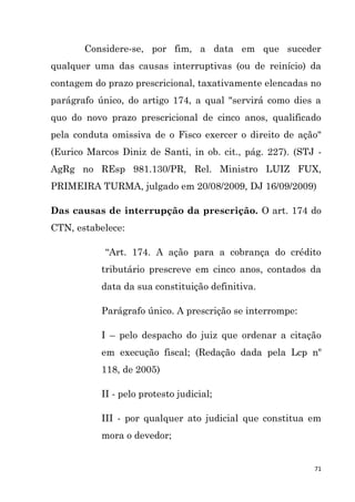 71
Considere-se, por fim, a data em que suceder
qualquer uma das causas interruptivas (ou de reinício) da
contagem do prazo prescricional, taxativamente elencadas no
parágrafo único, do artigo 174, a qual "servirá como dies a
quo do novo prazo prescricional de cinco anos, qualificado
pela conduta omissiva de o Fisco exercer o direito de ação"
(Eurico Marcos Diniz de Santi, in ob. cit., pág. 227). (STJ -
AgRg no REsp 981.130/PR, Rel. Ministro LUIZ FUX,
PRIMEIRA TURMA, julgado em 20/08/2009, DJ 16/09/2009)
Das causas de interrupção da prescrição. O art. 174 do
CTN, estabelece:
“Art. 174. A ação para a cobrança do crédito
tributário prescreve em cinco anos, contados da
data da sua constituição definitiva.
Parágrafo único. A prescrição se interrompe:
I – pelo despacho do juiz que ordenar a citação
em execução fiscal; (Redação dada pela Lcp nº
118, de 2005)
II - pelo protesto judicial;
III - por qualquer ato judicial que constitua em
mora o devedor;
 