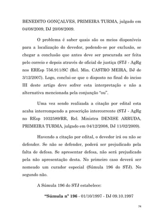 74
BENEDITO GONÇALVES, PRIMEIRA TURMA, julgado em
04/08/2009, DJ 20/08/2009.
O problema é saber quais são os meios disponíveis
para a localização do devedor, podendo-se por exclusão, se
chegar a conclusão que antes deve ser procurada ser feita
pelo correio e depois através de oficial de justiça (STJ - AgRg
nos EREsp 756.911/SC (Rel. Min. CASTRO MEIRA, DJ de
3/12/2007). Logo, conclui-se que o disposto no final do inciso
III deste artigo deve sofrer esta interpretação e não a
alternativa mencionada pela conjunção “ou”.
Uma vez sendo realizada a citação por edital esta
acaba interrompendo a prescrição intercorrente (STJ - AgRg
no REsp 1032589/RR, Rel. Ministra DENISE ARRUDA,
PRIMEIRA TURMA, julgado em 04/12/2008, DJ 11/02/2009).
Havendo a citação por edital, o devedor irá ou não se
defender. Se não se defender, poderá ser prejudicado pela
falta de defesa. Se apresentar defesa, não será prejudicado
pela não apresentação desta. No primeiro caso deverá ser
nomeado um curador especial (Súmula 196 do STJ). No
segundo não.
A Súmula 196 do STJ estabelece:
“Súmula nº 196 - 01/10/1997 - DJ 09.10.1997
 