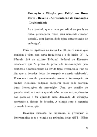 75
Execução - Citação por Edital ou Hora
Certa - Revelia - Apresentação de Embargos
- Legitimidade
Ao executado que, citado por edital ou por hora
certa, permanecer revel, será nomeado curador
especial, com legitimidade para apresentação de
embargos”.
Fora as hipóteses do inciso I e III, outra causa que
também é vista com certa freqüência é a do inciso IV. A
Súmula 248 do extinto Tribunal Federal de Recursos
estabelece que "o prazo da prescrição interrompido pela
confissão e parcelamento da divida fiscal recomeça a fluir no
dia que o devedor deixa de cumprir o acordo celebrado".
Como em caso de parcelamento ocorre a interrupção do
crédito tributário, podemos encontrar casos onde ocorram
duas interrupções da prescrição. Uma por ocasião do
parcelamento e a outra quando não houver o cumprimento
das parcelas e for ajuizada uma demanda de execução
ocorrendo a citação do devedor. A citação será a segunda
causa de interrupção.
Havendo sucessão de empresas, a prescrição é
interrompida com a citação da primeira delas (STJ - REsp
 