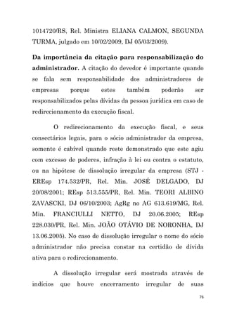 76
1014720/RS, Rel. Ministra ELIANA CALMON, SEGUNDA
TURMA, julgado em 10/02/2009, DJ 05/03/2009).
Da importância da citação para responsabilização do
administrador. A citação do devedor é importante quando
se fala sem responsabilidade dos administradores de
empresas porque estes também poderão ser
responsabilizados pelas dívidas da pessoa jurídica em caso de
redirecionamento da execução fiscal.
O redirecionamento da execução fiscal, e seus
consectários legais, para o sócio administrador da empresa,
somente é cabível quando reste demonstrado que este agiu
com excesso de poderes, infração à lei ou contra o estatuto,
ou na hipótese de dissolução irregular da empresa (STJ -
EREsp 174.532/PR, Rel. Min. JOSÉ DELGADO, DJ
20/08/2001; REsp 513.555/PR, Rel. Min. TEORI ALBINO
ZAVASCKI, DJ 06/10/2003; AgRg no AG 613.619/MG, Rel.
Min. FRANCIULLI NETTO, DJ 20.06.2005; REsp
228.030/PR, Rel. Min. JOÃO OTÁVIO DE NORONHA, DJ
13.06.2005). No caso de dissolução irregular o nome do sócio
administrador não precisa constar na certidão de dívida
ativa para o redirecionamento.
A dissolução irregular será mostrada através de
indícios que houve encerramento irregular de suas
 