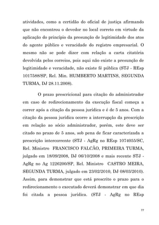 77
atividades, como a certidão do oficial de justiça afirmando
que não encontrou o devedor no local correto em virtude da
aplicação do princípio da presunção de legitimidade dos atos
do agente público e veracidade do registro empresarial. O
mesmo não se pode dizer com relação a carta citatória
devolvida pelos correios, pois aqui não existe a presunção de
legitimidade e veracidade, não existe fé pública (STJ - REsp
1017588/SP, Rel. Min. HUMBERTO MARTINS, SEGUNDA
TURMA, DJ 28.11.2008).
O prazo prescricional para citação do administrador
em caso de redirecionamento da execução fiscal começa a
correr após a citação da pessoa jurídica e é de 5 anos. Com a
citação da pessoa jurídica ocorre a interrupção da prescrição
em relação ao sócio administrador, porém, este deve ser
citado no prazo de 5 anos, sob pena de ficar caracterizada a
prescrição intercorrente (STJ - AgRg no REsp 1074055/SC,
Rel. Ministro FRANCISCO FALCÃO, PRIMEIRA TURMA,
julgado em 18/09/2008, DJ 06/10/2008 e mais recente STJ -
AgRg no Ag 1226200/SP, Rel. Ministro CASTRO MEIRA,
SEGUNDA TURMA, julgado em 23/02/2010, DJ 08/03/2010).
Assim, para demonstrar que está prescrito o prazo para o
redirecionamento o executado deverá demonstrar em que dia
foi citada a pessoa jurídica. (STJ - AgRg no REsp
 
