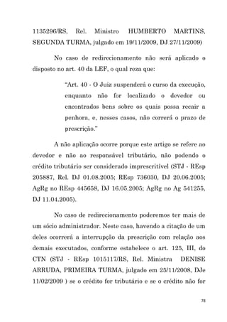 78
1135296/RS, Rel. Ministro HUMBERTO MARTINS,
SEGUNDA TURMA, julgado em 19/11/2009, DJ 27/11/2009)
No caso de redirecionamento não será aplicado o
disposto no art. 40 da LEF, o qual reza que:
“Art. 40 - O Juiz suspenderá o curso da execução,
enquanto não for localizado o devedor ou
encontrados bens sobre os quais possa recair a
penhora, e, nesses casos, não correrá o prazo de
prescrição.”
A não aplicação ocorre porque este artigo se refere ao
devedor e não ao responsável tributário, não podendo o
crédito tributário ser considerado imprescritível (STJ - REsp
205887, Rel. DJ 01.08.2005; REsp 736030, DJ 20.06.2005;
AgRg no REsp 445658, DJ 16.05.2005; AgRg no Ag 541255,
DJ 11.04.2005).
No caso de redirecionamento poderemos ter mais de
um sócio administrador. Neste caso, havendo a citação de um
deles ocorrerá a interrupção da prescrição com relação aos
demais executados, conforme estabelece o art. 125, III, do
CTN (STJ - REsp 1015117/RS, Rel. Ministra DENISE
ARRUDA, PRIMEIRA TURMA, julgado em 25/11/2008, DJe
11/02/2009 ) se o crédito for tributário e se o crédito não for
 