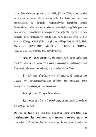 79
tributário deve-se aplicar o art. 204, §2º do CTN, o que acaba
dando na mesma. Se o pagamento for feito por um dos
executados, os demais responsáveis também serão
favorecidos, pela mesma razão, a prescrição argüida por um
dos sócios, e reconhecida pelo juízo competente, aproveita aos
demais administradores solidários, segundo os arts. 274 e
275 do Código Civil (STJ - AgRg no REsp 958.846/RS, Rel.
Ministro HUMBERTO MARTINS, SEGUNDA TURMA,
julgado em 15/09/2009, DJe 30/09/2009).
Art. 9º - Em garantia da execução, pelo valor da
dívida, juros e multa de mora e encargos indicados na
Certidão de Dívida Ativa, o executado poderá:
I - efetuar depósito em dinheiro, à ordem do
Juízo em estabelecimento oficial de crédito, que
assegure atualização monetária;
II - oferecer fiança bancária;
III - nomear bens à penhora, observada a ordem
do artigo 11; ou
Da prioridade do credor receber seu crédito em
detrimento da penhora ser menos onerosa para o
devedor. A indicação de bens à penhora pelo devedor se
 