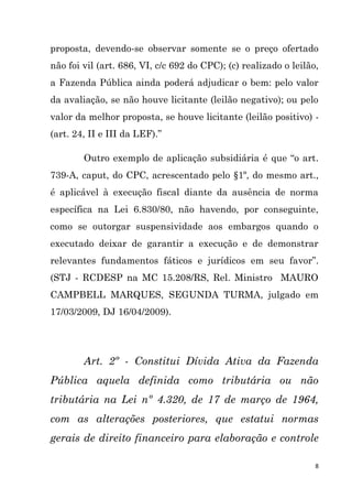 8
proposta, devendo-se observar somente se o preço ofertado
não foi vil (art. 686, VI, c/c 692 do CPC); (c) realizado o leilão,
a Fazenda Pública ainda poderá adjudicar o bem: pelo valor
da avaliação, se não houve licitante (leilão negativo); ou pelo
valor da melhor proposta, se houve licitante (leilão positivo) -
(art. 24, II e III da LEF).”
Outro exemplo de aplicação subsidiária é que “o art.
739-A, caput, do CPC, acrescentado pelo §1º, do mesmo art.,
é aplicável à execução fiscal diante da ausência de norma
específica na Lei 6.830/80, não havendo, por conseguinte,
como se outorgar suspensividade aos embargos quando o
executado deixar de garantir a execução e de demonstrar
relevantes fundamentos fáticos e jurídicos em seu favor”.
(STJ - RCDESP na MC 15.208/RS, Rel. Ministro MAURO
CAMPBELL MARQUES, SEGUNDA TURMA, julgado em
17/03/2009, DJ 16/04/2009).
Art. 2º - Constitui Dívida Ativa da Fazenda
Pública aquela definida como tributária ou não
tributária na Lei nº 4.320, de 17 de março de 1964,
com as alterações posteriores, que estatui normas
gerais de direito financeiro para elaboração e controle
 