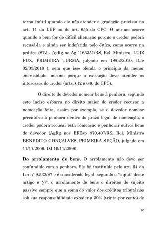 80
torna inútil quando ele não atender a gradação prevista no
art. 11 da LEF ou do art. 655 do CPC. O mesmo ocorre
quando o bem for de difícil alienação porque o credor poderá
recusá-la e ainda ser indeferida pelo Juízo, como ocorre na
prática (STJ - AgRg no Ag 1163351/RS, Rel. Ministro LUIZ
FUX, PRIMEIRA TURMA, julgado em 18/02/2010, DJe
02/03/2010 ), sem que isso ofenda o princípio da menor
onerosidade, mesmo porque a execução deve atender os
interesses do credor (arts. 612 e 646 do CPC).
O direito do devedor nomear bens à penhora, segundo
este inciso esbarra no direito maior do credor recusar a
nomeação feita, assim por exemplo, se o devedor nomear
precatório à penhora dentro do prazo legal de nomeação, o
credor poderá recusar esta nomeação e penhorar outros bens
do devedor (AgRg nos EREsp 870.407/RS, Rel. Ministro
BENEDITO GONÇALVES, PRIMEIRA SEÇÃO, julgado em
11/11/2009, DJ 19/11/2009).
Do arrolamento de bens. O arrolamento não deve ser
confundido com a penhora. Ele foi instituído pelo art. 64 da
Lei nº 9.532/97 e é considerado legal, segundo o “caput” deste
artigo e §7º, o arrolamento de bens e direitos do sujeito
passivo sempre que a soma do valor dos créditos tributários
sob sua responsabilidade exceder a 30% (trinta por cento) de
 