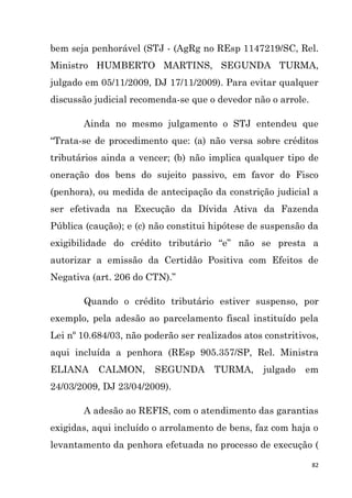 82
bem seja penhorável (STJ - (AgRg no REsp 1147219/SC, Rel.
Ministro HUMBERTO MARTINS, SEGUNDA TURMA,
julgado em 05/11/2009, DJ 17/11/2009). Para evitar qualquer
discussão judicial recomenda-se que o devedor não o arrole.
Ainda no mesmo julgamento o STJ entendeu que
“Trata-se de procedimento que: (a) não versa sobre créditos
tributários ainda a vencer; (b) não implica qualquer tipo de
oneração dos bens do sujeito passivo, em favor do Fisco
(penhora), ou medida de antecipação da constrição judicial a
ser efetivada na Execução da Dívida Ativa da Fazenda
Pública (caução); e (c) não constitui hipótese de suspensão da
exigibilidade do crédito tributário “e” não se presta a
autorizar a emissão da Certidão Positiva com Efeitos de
Negativa (art. 206 do CTN).”
Quando o crédito tributário estiver suspenso, por
exemplo, pela adesão ao parcelamento fiscal instituído pela
Lei nº 10.684/03, não poderão ser realizados atos constritivos,
aqui incluída a penhora (REsp 905.357/SP, Rel. Ministra
ELIANA CALMON, SEGUNDA TURMA, julgado em
24/03/2009, DJ 23/04/2009).
A adesão ao REFIS, com o atendimento das garantias
exigidas, aqui incluído o arrolamento de bens, faz com haja o
levantamento da penhora efetuada no processo de execução (
 