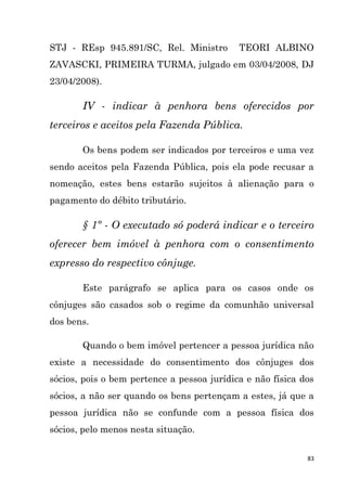 83
STJ - REsp 945.891/SC, Rel. Ministro TEORI ALBINO
ZAVASCKI, PRIMEIRA TURMA, julgado em 03/04/2008, DJ
23/04/2008).
IV - indicar à penhora bens oferecidos por
terceiros e aceitos pela Fazenda Pública.
Os bens podem ser indicados por terceiros e uma vez
sendo aceitos pela Fazenda Pública, pois ela pode recusar a
nomeação, estes bens estarão sujeitos à alienação para o
pagamento do débito tributário.
§ 1º - O executado só poderá indicar e o terceiro
oferecer bem imóvel à penhora com o consentimento
expresso do respectivo cônjuge.
Este parágrafo se aplica para os casos onde os
cônjuges são casados sob o regime da comunhão universal
dos bens.
Quando o bem imóvel pertencer a pessoa jurídica não
existe a necessidade do consentimento dos cônjuges dos
sócios, pois o bem pertence a pessoa jurídica e não física dos
sócios, a não ser quando os bens pertençam a estes, já que a
pessoa jurídica não se confunde com a pessoa física dos
sócios, pelo menos nesta situação.
 