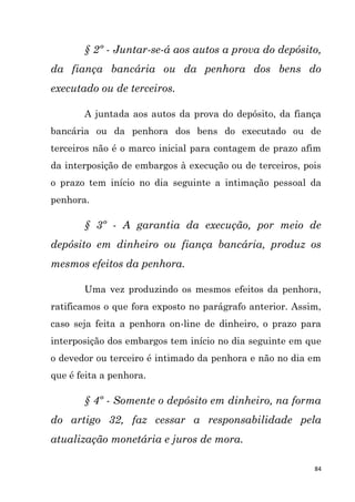 84
§ 2º - Juntar-se-á aos autos a prova do depósito,
da fiança bancária ou da penhora dos bens do
executado ou de terceiros.
A juntada aos autos da prova do depósito, da fiança
bancária ou da penhora dos bens do executado ou de
terceiros não é o marco inicial para contagem de prazo afim
da interposição de embargos à execução ou de terceiros, pois
o prazo tem início no dia seguinte a intimação pessoal da
penhora.
§ 3º - A garantia da execução, por meio de
depósito em dinheiro ou fiança bancária, produz os
mesmos efeitos da penhora.
Uma vez produzindo os mesmos efeitos da penhora,
ratificamos o que fora exposto no parágrafo anterior. Assim,
caso seja feita a penhora on-line de dinheiro, o prazo para
interposição dos embargos tem início no dia seguinte em que
o devedor ou terceiro é intimado da penhora e não no dia em
que é feita a penhora.
§ 4º - Somente o depósito em dinheiro, na forma
do artigo 32, faz cessar a responsabilidade pela
atualização monetária e juros de mora.
 