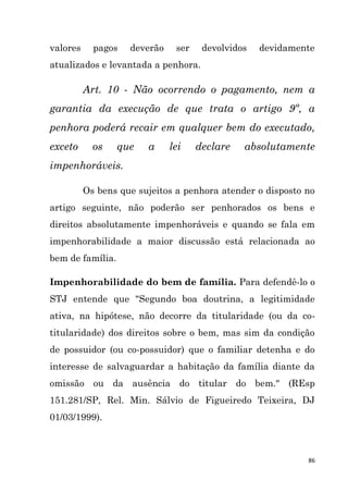 86
valores pagos deverão ser devolvidos devidamente
atualizados e levantada a penhora.
Art. 10 - Não ocorrendo o pagamento, nem a
garantia da execução de que trata o artigo 9º, a
penhora poderá recair em qualquer bem do executado,
exceto os que a lei declare absolutamente
impenhoráveis.
Os bens que sujeitos a penhora atender o disposto no
artigo seguinte, não poderão ser penhorados os bens e
direitos absolutamente impenhoráveis e quando se fala em
impenhorabilidade a maior discussão está relacionada ao
bem de família.
Impenhorabilidade do bem de família. Para defendê-lo o
STJ entende que "Segundo boa doutrina, a legitimidade
ativa, na hipótese, não decorre da titularidade (ou da co-
titularidade) dos direitos sobre o bem, mas sim da condição
de possuidor (ou co-possuidor) que o familiar detenha e do
interesse de salvaguardar a habitação da família diante da
omissão ou da ausência do titular do bem." (REsp
151.281/SP, Rel. Min. Sálvio de Figueiredo Teixeira, DJ
01/03/1999).
 