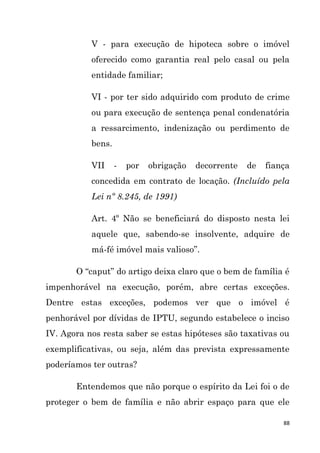 88
V - para execução de hipoteca sobre o imóvel
oferecido como garantia real pelo casal ou pela
entidade familiar;
VI - por ter sido adquirido com produto de crime
ou para execução de sentença penal condenatória
a ressarcimento, indenização ou perdimento de
bens.
VII - por obrigação decorrente de fiança
concedida em contrato de locação. (Incluído pela
Lei nº 8.245, de 1991)
Art. 4º Não se beneficiará do disposto nesta lei
aquele que, sabendo-se insolvente, adquire de
má-fé imóvel mais valioso”.
O “caput” do artigo deixa claro que o bem de família é
impenhorável na execução, porém, abre certas exceções.
Dentre estas exceções, podemos ver que o imóvel é
penhorável por dívidas de IPTU, segundo estabelece o inciso
IV. Agora nos resta saber se estas hipóteses são taxativas ou
exemplificativas, ou seja, além das prevista expressamente
poderíamos ter outras?
Entendemos que não porque o espírito da Lei foi o de
proteger o bem de família e não abrir espaço para que ele
 