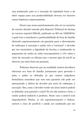 89
seja penhorado, pois se a intenção do legislador fosse a de
abrir espaço para sua penhorabilidade deveria ter descrito
outras hipóteses expressamente.
Ocorre que nosso posicionamento não vai ao encontro
da recente decisão tomada pelo Superior Tribunal de Justiça
no recurso especial 959442, publicado no DJ em 19/02/2010,
o qual veio a reconhecer a penhorabilidade do bem de família
oferecido espontaneamente em garantia para o oferecimento
de embargos à execução e ainda veio a “enterrar” o devedor
por ato atentatório a dignidade da Justiça o condenando ao
pagamento de multa no valor correspondente a 15% sobre o
valor da execução ao afirmar que o mesmo agiu de má-fé ao
oferecer seu único bem em garantia.
Podemos observar que na realidade muitos devedores
oferecem seu bem de família justamente para garantir o
juízo e poder se defender já que muitos julgadores
formalistas entendem que sem esta garantia não pode ser
apresentada a defesa do devedor por meio de embargos à
execução. Ora, como o devedor tendo um único imóvel poderá
se defender sem garantir o juízo? Se ele não nomear o bem, o
credor poderá indicá-lo à penhora. Neste caso o imóvel será
impenhorável. Porém, se ele espontaneamente o indicar,
correrá o risco de perdê-lo e ainda ser condenado por ato
 