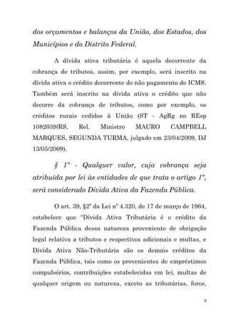 9
dos orçamentos e balanços da União, dos Estados, dos
Municípios e do Distrito Federal.
A dívida ativa tributária é aquela decorrente da
cobrança de tributos, assim, por exemplo, será inscrito na
dívida ativa o crédito decorrente do não pagamento do ICMS.
Também será inscrito na dívida ativa o crédito que não
decorre da cobrança de tributos, como por exemplo, os
créditos rurais cedidos à União (ST - AgRg no REsp
1082039/RS, Rel. Ministro MAURO CAMPBELL
MARQUES, SEGUNDA TURMA, julgado em 23/04/2009, DJ
13/05/2009).
§ 1º - Qualquer valor, cuja cobrança seja
atribuída por lei às entidades de que trata o artigo 1º,
será considerado Dívida Ativa da Fazenda Pública.
O art. 39, §2º da Lei nº 4.320, de 17 de março de 1964,
estabelece que “Dívida Ativa Tributária é o crédito da
Fazenda Pública dessa natureza proveniente de obrigação
legal relativa a tributos e respectivos adicionais e multas, e
Dívida Ativa Não-Tributária são os demais créditos da
Fazenda Pública, tais como os provenientes de empréstimos
compulsórios, contribuições estabelecidas em lei, multas de
qualquer origem ou natureza, exceto as tributárias, foros,
 