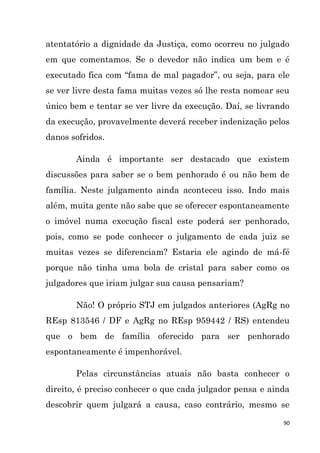 90
atentatório a dignidade da Justiça, como ocorreu no julgado
em que comentamos. Se o devedor não indica um bem e é
executado fica com “fama de mal pagador”, ou seja, para ele
se ver livre desta fama muitas vezes só lhe resta nomear seu
único bem e tentar se ver livre da execução. Daí, se livrando
da execução, provavelmente deverá receber indenização pelos
danos sofridos.
Ainda é importante ser destacado que existem
discussões para saber se o bem penhorado é ou não bem de
família. Neste julgamento ainda aconteceu isso. Indo mais
além, muita gente não sabe que se oferecer espontaneamente
o imóvel numa execução fiscal este poderá ser penhorado,
pois, como se pode conhecer o julgamento de cada juiz se
muitas vezes se diferenciam? Estaria ele agindo de má-fé
porque não tinha uma bola de cristal para saber como os
julgadores que iriam julgar sua causa pensariam?
Não! O próprio STJ em julgados anteriores (AgRg no
REsp 813546 / DF e AgRg no REsp 959442 / RS) entendeu
que o bem de família oferecido para ser penhorado
espontaneamente é impenhorável.
Pelas circunstâncias atuais não basta conhecer o
direito, é preciso conhecer o que cada julgador pensa e ainda
descobrir quem julgará a causa, caso contrário, mesmo se
 