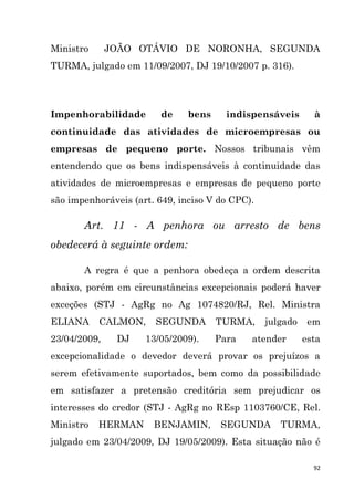 92
Ministro JOÃO OTÁVIO DE NORONHA, SEGUNDA
TURMA, julgado em 11/09/2007, DJ 19/10/2007 p. 316).
Impenhorabilidade de bens indispensáveis à
continuidade das atividades de microempresas ou
empresas de pequeno porte. Nossos tribunais vêm
entendendo que os bens indispensáveis à continuidade das
atividades de microempresas e empresas de pequeno porte
são impenhoráveis (art. 649, inciso V do CPC).
Art. 11 - A penhora ou arresto de bens
obedecerá à seguinte ordem:
A regra é que a penhora obedeça a ordem descrita
abaixo, porém em circunstâncias excepcionais poderá haver
exceções (STJ - AgRg no Ag 1074820/RJ, Rel. Ministra
ELIANA CALMON, SEGUNDA TURMA, julgado em
23/04/2009, DJ 13/05/2009). Para atender esta
excepcionalidade o devedor deverá provar os prejuízos a
serem efetivamente suportados, bem como da possibilidade
em satisfazer a pretensão creditória sem prejudicar os
interesses do credor (STJ - AgRg no REsp 1103760/CE, Rel.
Ministro HERMAN BENJAMIN, SEGUNDA TURMA,
julgado em 23/04/2009, DJ 19/05/2009). Esta situação não é
 