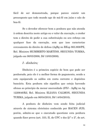 93
fácil de ser demonstrada, porque parece existir um
pressuposto que todo mundo age de má-fé em juízo e não de
boa-fé.
Se o devedor oferecer bem a penhora que não atenda
à ordem descrita neste artigo ou o valor da execução, o credor
tem o direito de pedir a sua substituição ou seu reforço em
qualquer fase da execução, sem que isso caracterize
cerceamento do direito de defesa (AgRg no REsp 863.808/PE,
Rel. Ministro HUMBERTO MARTINS, SEGUNDA TURMA,
julgado em 06/05/2008, DJ 15/05/2008).
I - dinheiro;
Dinheiro é a primeira espécie de bem que pode ser
penhorado, pois ele é a melhor forma de pagamento, sendo a
este equiparado os saldos em conta corrente e depósitos
bancário. Esta penhora não significa que esteja havendo
ofensa ao princípio da menor onerosidade (STJ - AgRg no Ag
1220646/RJ, Rel. Ministra ELIANA CALMON, SEGUNDA
TURMA, julgado em 06/04/2010, DJ 14/04/2010).
A penhora de dinheiro vem sendo feita judicial
através de sistema eletrônico conhecido por BACEN JUD,
porém, admite-se que o executado questione esta penhora
quando fizer prova (art. 333, II, do CPC e dos §1º e 2º, do art.
 