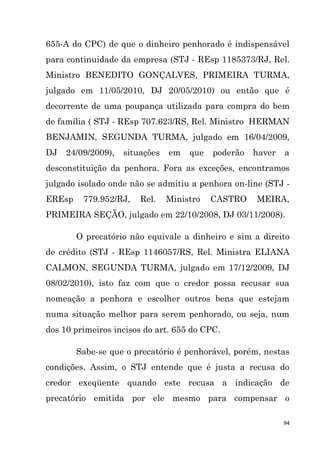 94
655-A do CPC) de que o dinheiro penhorado é indispensável
para continuidade da empresa (STJ - REsp 1185373/RJ, Rel.
Ministro BENEDITO GONÇALVES, PRIMEIRA TURMA,
julgado em 11/05/2010, DJ 20/05/2010) ou então que é
decorrente de uma poupança utilizada para compra do bem
de família ( STJ - REsp 707.623/RS, Rel. Ministro HERMAN
BENJAMIN, SEGUNDA TURMA, julgado em 16/04/2009,
DJ 24/09/2009), situações em que poderão haver a
desconstituição da penhora. Fora as exceções, encontramos
julgado isolado onde não se admitiu a penhora on-line (STJ -
EREsp 779.952/RJ, Rel. Ministro CASTRO MEIRA,
PRIMEIRA SEÇÃO, julgado em 22/10/2008, DJ 03/11/2008).
O precatório não equivale a dinheiro e sim a direito
de crédito (STJ - REsp 1146057/RS, Rel. Ministra ELIANA
CALMON, SEGUNDA TURMA, julgado em 17/12/2009, DJ
08/02/2010), isto faz com que o credor possa recusar sua
nomeação a penhora e escolher outros bens que estejam
numa situação melhor para serem penhorado, ou seja, num
dos 10 primeiros incisos do art. 655 do CPC.
Sabe-se que o precatório é penhorável, porém, nestas
condições. Assim, o STJ entende que é justa a recusa do
credor exeqüente quando este recusa a indicação de
precatório emitida por ele mesmo para compensar o
 