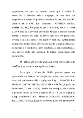 95
pagamento, ou seja, ao mesmo tempo que é credor do
executado é devedor, sob a alegação de que deve ser
respeitada a ordem de penhora prevista do art. 655 do CPC
(EREsp 881.014/RS, Rel. Ministro CASTRO MEIRA,
PRIMEIRA SEÇÃO, julgado em 27.02.2008, DJ 17.03.2008
p. 1). Como se o devedor executado tivesse o mesmo direito
contra o credor, ou seja, ao invés dele receber precatório,
tivesse o mesmo direito em receber dinheiro. Entendemos
assim, que nestes casos deveria ser aceito o pagamento, pois,
se Justiça é o equilíbrio entre prestações e contraprestações,
não parece justo não permitir de forma excepcional este
pagamento.
II - título da dívida pública, bem como título de
crédito, que tenham cotação em bolsa;
Para que o título da dívida pública possa ser
penhorado ele deverá ter cotação em bolsa, caso contrário,
não será penhorado (STJ - AgRg nos EAg 1122565/RS, Rel.
Ministro CASTRO MEIRA, PRIMEIRA SEÇÃO, julgado em
28/10/2009, DJ 09/11/2009). Assim por exemplo, não é aceito
à penhora título da dívida agrária (STJ - EDcl no AgRg no
REsp 584.994/RJ, Rel. Ministro HERMAN BENJAMIN,
SEGUNDA TURMA, julgado em 09/06/2009, DJ 21/08/2009),
 