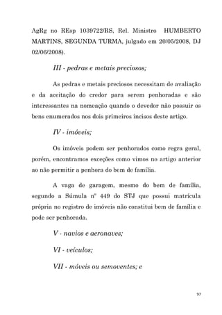97
AgRg no REsp 1039722/RS, Rel. Ministro HUMBERTO
MARTINS, SEGUNDA TURMA, julgado em 20/05/2008, DJ
02/06/2008).
III - pedras e metais preciosos;
As pedras e metais preciosos necessitam de avaliação
e da aceitação do credor para serem penhoradas e são
interessantes na nomeação quando o devedor não possuir os
bens enumerados nos dois primeiros incisos deste artigo.
IV - imóveis;
Os imóveis podem ser penhorados como regra geral,
porém, encontramos exceções como vimos no artigo anterior
ao não permitir a penhora do bem de família.
A vaga de garagem, mesmo do bem de família,
segundo a Súmula nº 449 do STJ que possui matrícula
própria no registro de imóveis não constitui bem de família e
pode ser penhorada.
V - navios e aeronaves;
VI - veículos;
VII - móveis ou semoventes; e
 