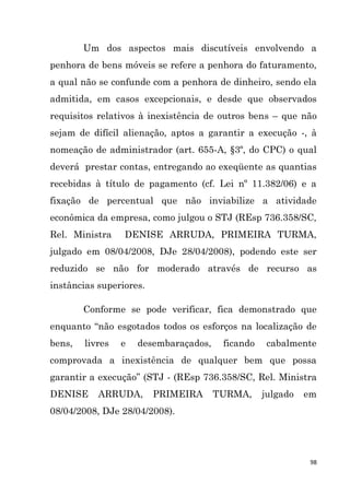 98
Um dos aspectos mais discutíveis envolvendo a
penhora de bens móveis se refere a penhora do faturamento,
a qual não se confunde com a penhora de dinheiro, sendo ela
admitida, em casos excepcionais, e desde que observados
requisitos relativos à inexistência de outros bens – que não
sejam de difícil alienação, aptos a garantir a execução -, à
nomeação de administrador (art. 655-A, §3º, do CPC) o qual
deverá prestar contas, entregando ao exeqüente as quantias
recebidas à título de pagamento (cf. Lei nº 11.382/06) e a
fixação de percentual que não inviabilize a atividade
econômica da empresa, como julgou o STJ (REsp 736.358/SC,
Rel. Ministra DENISE ARRUDA, PRIMEIRA TURMA,
julgado em 08/04/2008, DJe 28/04/2008), podendo este ser
reduzido se não for moderado através de recurso as
instâncias superiores.
Conforme se pode verificar, fica demonstrado que
enquanto “não esgotados todos os esforços na localização de
bens, livres e desembaraçados, ficando cabalmente
comprovada a inexistência de qualquer bem que possa
garantir a execução” (STJ - (REsp 736.358/SC, Rel. Ministra
DENISE ARRUDA, PRIMEIRA TURMA, julgado em
08/04/2008, DJe 28/04/2008).
 