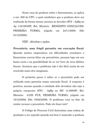 99
Neste caso de penhora sobre o faturamento, se aplica
o art. 620 do CPC, o qual estabelece que a penhora deve ser
realizada da forma menos onerosa ao devedor (STJ - AgRg no
Ag 1161283/SP, Rel. Ministro BENEDITO GONÇALVES,
PRIMEIRA TURMA, julgado em 24/11/2009, DJe
01/12/2009).
VIII - direitos e ações.
Precatório, uma frágil garantia em execução fiscal.
Quando muitos empresários em dificuldades econômico e
financeiras ouvem falar em precatórios, pensam logo em seu
baixo custo e na possibilidade de se ver livre de seus débitos
fiscais. Acontece que o problema não é tão fácil assim de ser
resolvido como eles imaginam.
O primeiro passo é saber se o precatório pode ser
utilizado como garantia numa execução fiscal. A resposta é
positiva, mesmo quando a entidade dele devedora não seja a
própria exequente (STJ - AgRg na MC 14.898/SP, Rel.
Ministro LUIZ FUX, PRIMEIRA TURMA, julgado em
18/12/2008, DJe 19/02/2009). O problema está no fato do
credor recusar o precatório. Pode ele fazer isto?
O Código de Processo Civil determina uma ordem de
gradação a ser seguida quando um bem é nomeado a penhora
 