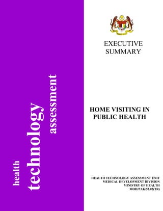 EXECUTIVE
         assessment         SUMMARY




                      HOME VISITING IN
                       PUBLIC HEALTH
health




                      HEALTH TECHNOLOGY ASSESSMENT UNIT
                           MEDICAL DEVELOPMENT DIVISION
                                     MINISTRY OF HEALTH
                                        MOH/PAK/52.02(TR)
 