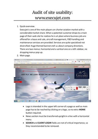 Audit of site usability:
www.execujet.com
1. Quick overview.
Execujet is one of the main players on charter aviation market with a
considerablemarket share. When a potential customer drops to a main
page of their web site he realizes he is at place where business jets are
offered for a lease and sale, aircraftmanagement, FBO handling and
maintenance services are provided. Services are quite specialized not
diversified. Huge themed banners tell us about company directions.
There are two menus: horizontaland a vertical one on a left sidebar, no
dropping menus pop up.
2. Main page.
 Logo is intended in the upper left corner of a page as well as main
page has to be reached by clicking on a logo, so no extra HOME
button required.
 News section must be transferred uprightin a line with a horizontal
menu.
 SEARCH and CLIENT LOGIN fields are not of critical importance, so
they recommended to be removed.
 