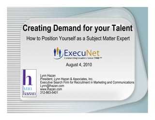 Creating Demand for your Talent
 How to Position Yourself as a Subject Matter Expert



                         August 4, 2010

       Lynn Hazan
       President, Lynn Hazan & Associates, Inc.
       Executive Search Firm for Recruitment in Marketing and Communications
       Lynn@lhazan.com
       www.lhazan.com
       312-863-5401
 