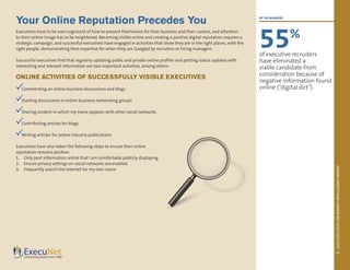 2013EXECUTIVEJOBMARKETINTELLIGENCEREPORT
11
Your Online Reputation Precedes You
Executives have to be ever-cognizant of how to present themselves for their business and their careers, and attention
to their online image has to be heightened. Becoming visible online and creating a positive digital reputation requires a
strategic campaign, and successful executives have engaged in activities that show they are in the right places, with the
right people, demonstrating their expertise for when they are Googled by recruiters or hiring managers.
Successful executives find that regularly updating public and private online profiles and posting status updates with
interesting and relevant information are two important activities, among others:
ONLINE ACTIVITIES OF SUCCESSFULLY VISIBLE EXECUTIVES
n Commenting on online business discussions and blogs
n Starting discussions in online business networking groups
n Sharing content in which my name appears with other social networks
n Contributing articles for blogs
nWriting articles for online industry publications
Executives have also taken the following steps to ensure their online
reputation remains positive:
1.	 Only post information online that I am comfortable publicly displaying
2.	 Ensure privacy settings on social networks are enabled
3.	 Frequently search the Internet for my own name
BY THE NUMBERS
55%
of executive recruiters
have eliminated a
viable candidate from
consideration because of
negative information found
online (“digital dirt”).




 