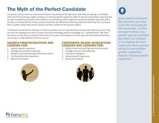 2013EXECUTIVEJOBMARKETINTELLIGENCEREPORT
14
The Myth of the Perfect Candidate
Companies and recruiters are a bit disconnected on the priority of the high-value skills they are seeking in candidates,
with search firms placing a higher emphasis on industry-specific experience. With 91 percent of executives reporting they
are open to switching industries, their ability to successfully transition might be impacted by whether they work with a
recruiter or directly with the hiring company. Executives are effective at switching industries when they find a company
with a problem where they are the solution and then network to the decision-makers.
“Companies should hire for attributes or inherent qualities such as inquisitiveness, tenacity and ‘need-to-succeed.’They
can train for competencies, which includes industry terminology, product knowledge, etc,”said Weintraub. “We coach
executives on how they can position themselves to recruiters and companies so their past executive-level performance
can be seen as solid predictors of future success.”
SEARCH FIRM RECRUITERS ARE
LOOKING FOR:
1.	 Industry-specific experience
2.	 Strategy and execution leadership
3.	 Ability to build and lead high performance teams
4.	 Functional/technical experience
5.	 Record of innovation
CORPORATE TALENT ACQUISITION
LEADERS ARE LOOKING FOR:
1.	 Ability to build and lead high performance teams
2.	 Strategy and execution leadership
3.	 Emotional intelligence
4.	 Industry-specific experience
5.	 Record of innovation
If you want to be found
by a recruiter, you have
to be the ‘round peg for
the round hole,’ as they
are paid to find a very
specific type of candidate.
But when you network
to a company decision-
maker you have a greater
ability to demonstrate
greater capabilities
beyond ‘industry-specific
experience.’
www.execunet.com
 