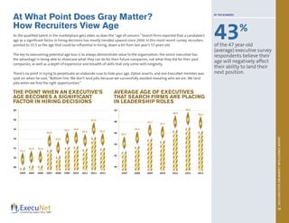 2013EXECUTIVEJOBMARKETINTELLIGENCEREPORT
15
At What Point Does Gray Matter?
How Recruiters View Age
As the qualified talent in the marketplace gets older, so does the “age of concern.”Search firms reported that a candidate’s
age as a significant factor in hiring decisions has mostly trended upward since 2004. In this most recent survey, recruiters
pointed to 55.5 as the age that could be influential in hiring, down a bit from last year’s 57 years old.
The key to overcoming potential age bias is to always demonstrate value to the organization; the senior executive has
the advantage in being able to showcase what they can do for their future companies, not what they did for their past
companies, as well as a depth of experience and breadth of skills that only come with longevity.
There’s no point in trying to perpetuate an elaborate ruse to hide your age, Opton asserts, and one ExecuNet member was
spot-on when he said, “Bottom line: We don’t land jobs because we successfully avoided revealing who we are. We land
jobs when we find the right opportunities.”
THE POINT WHEN AN EXECUTIVE’S
AGE BECOMES A SIGNIFICANT
FACTOR IN HIRING DECISIONS
AVERAGE AGE OF EXECUTIVES
THAT SEARCH FIRMS ARE PLACING
IN LEADERSHIP ROLES
2004 2005 2006 2007 2008 2009 2010 2011 2012 2013 2007 2008 2009 2010 2011 2012 2013
60
58
56
54
52
50
48
50
48
46
44
42
40
51.2
45.7
46.2
47.3
47.1
48.9
49.9
48.5
54.8
53.6
55.5 55.6
55.3
57.0
55.5
51.4 51.4
BY THE NUMBERS
43%
of the 47 year-old
(average) executive survey
respondents believe their
age will negatively affect
their ability to land their
next position.
 
