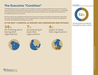2013EXECUTIVEJOBMARKETINTELLIGENCEREPORT
5
BY THE NUMBERS
of executives considered
leaving their jobs in 2012.
The Executive “Condition”
Challenged by the economic conditions of the last few years and the increasing uncertainties in business and careers,
executives shoulder demands like they never have before. Those who persevered in their organizations, surviving layoffs
and keeping the business aloft with increasingly stressed business models are now starting to find themselves at a
crossroads as growth starts to improve.
With the recession over but growth remaining slow, 45 percent of executives say they are thinking about alternatives.
Even those who feel good where they are have recognized there is no job security. Everyone needs to be prepared and
constantly monitoring and developing career options.
IN THE NEXT 12 MONTHS, 45 PERCENT ARE CONSIDERING NEW OPTIONS:
34%
are thinking about
leaving their
organizations
7%
are preparing to
leave their
organizations
4%
expect to leave
their organizations
52%
 