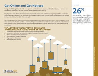 2013EXECUTIVEJOBMARKETINTELLIGENCEREPORT
10
Get Online and Get Noticed
Your goal in 2003 might have been to wind up in the recruiter’s résumé database, but in 2013 it’s about a keyword-rich
online profile and being in the right circles of people where recruiters hang out.
Roughly one-quarter of executives placed into companies by search firms in 2012 were originally identified or contacted
through a social network. It is fast becoming that those with a well-crafted and high-impact online presence will increase
their chances of being found for their dream job.
Recruiters are searching for demonstrations of thought leadership, network connections, online recommendations, press
releases, civic and volunteer activities – anything that presents a holistic view of the executive as a leader and can elevate
your candidacy. Online profiles should be filled with the right keywords to attract opportunity and matching desired job
descriptions.
TOP ACTIVITIES THAT IMPROVE A CANDIDATE’S
JOB PROSPECTS IF FOUND ONLINE BY A RECRUITER
1.	 Subject-matter expertise such as presentations, published articles, etc.
2.	 Connections with other top executives on a business or professional network
3.	 Online recommendations/testimonials
4.	 Contributions to thought-leadership
blogs or online discussions
5.	 Mentions in press releases
BY THE NUMBERS
26%
of executives placed into
companies by search firms
in 2012 were originally
identified or contacted
through a social network.
 