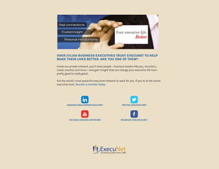 LINKEDIN.COM/COMPANY/EXECUNET
YOUTUBE.COM/EXECUNETWORK
TWITTER.COM/EXECUNET
FACEBOOK.COM/EXECUNET
OVER 275,000 BUSINESS EXECUTIVES TRUST EXECUNET TO HELP
MAKE THEIR LIVES BETTER. ARE YOU ONE OF THEM?
Inside our private network, you’ll meet people – business leaders like you, recruiters,
career coaches and more – and gain insight that can change your executive life from
pretty good to really great.
Put the world’s most powerful executive network to work for you. If you’re at the senior
executive level, become a member today.
 