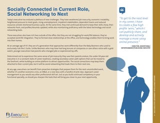 2013EXECUTIVEJOBMARKETINTELLIGENCEREPORT
4
Socially Connected in Current Role,
Social Networking to Next
Today’s executive has endured a plethora of new challenges. They have weathered job insecurity, economic instability,
heightened pressure to meet goals, rising unemployment, impatient stakeholders, dependent teams and reduced
resources amidst shortened business cycles. At the same time, they met continued demand to keep their skills sharp, their
networks fresh, and profiles/résumés updated, while also maintaining proficiency with the latest technology and social
networking tools.
These executives also have rich lives outside of the office. But they are not struggling for work/life balance; they’ve
accepted work-life integration. They’ve formed close relationships at the office, and technology enables them to bring work
into their homes.
At an average age of 47, they are of a generation that approaches work differently than the Baby Boomers who used to
exclusively rule the C-Suite. Unlike Boomers who may have had long tenures at companies or saw others retire with a gold
watch, younger executives had parents who changed jobs or experienced lay-offs.
Determined not to experience the same sense of job insecurity they saw their parents endure, the under-50-year-old
executive is in a constant state of career-readiness, creating secondary career path options that can be moved to
the forefront, while building an online platform to attract opportunities. The social connections may keep them
attached to their current jobs, but it will be social networking that leads them to their next one.
At any age, executives can benefit from proactive strategies that prepare them for the next uncontrolled event,
whether it’s another economic crisis, an M&A, or a new boss with a handful of pink slips. Approach career
management as you would any other professional skill set. Just as you build continued competency in your
functional specialty, so should you sharpen the tools that will bring you closer to your next opportunity.
“
“To get to the next level
in my career, I have
to create a few high
profile ‘wins,” which I
can publicly share, and
develop and actively
manage a more savvy
online presence.”
– DIRECTOR, ADVERTISING/
ENTERTAINMENT/PUBLISHING INDUSTRY
 