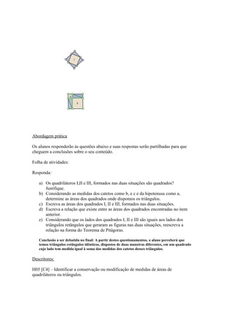 Abordagem prática

Os alunos responderão às questões abaixo e suas respostas serão partilhadas para que
cheguem a conclusões sobre o seu conteúdo.

Folha de atividades:

Responda:

   a) Os quadriláteros I,II e III, formados nas duas situações são quadrados?
      Justifique.
   b) Considerando as medidas dos catetos como b, e c e da hipotenusa como a,
      determine as áreas dos quadrados onde dispomos os triângulos.
   c) Escreva as áreas dos quadrados I, II e III, formados nas duas situações.
   d) Escreva a relação que existe entre as áreas dos quadrados encontradas no item
      anterior.
   e) Considerando que os lados dos quadrados I, II e III são iguais aos lados dos
      triângulos retângulos que geraram as figuras nas duas situações, reescreva a
      relação na forma do Teorema de Pitágoras.

   Conclusão a ser debatida no final: A partir destes questionamentos, o aluno perceberá que
   temos triângulos retângulos idênticos, dispostos de duas maneiras diferentes, em um quadrado
   cujo lado tem medida igual à soma das medidas dos catetos desses triângulos.

Descritores:

H05 [C4] – Identificar a conservação ou modificação de medidas de áreas de
quadriláteros ou triângulos.
 