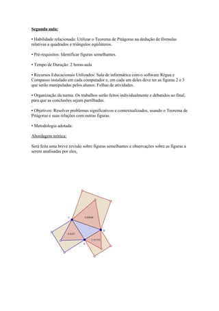 Segunda aula:

• Habilidade relacionada: Utilizar o Teorema de Pitágoras na dedução de fórmulas
relativas a quadrados e triângulos eqüiláteros.

• Pré-requisitos: Identificar figuras semelhantes.

• Tempo de Duração: 2 horas-aula

• Recursos Educacionais Utilizados: Sala de informática com o software Régua e
Compasso instalado em cada computador e, em cada um deles deve ter as figuras 2 e 3
que serão manipuladas pelos alunos. Folhas de atividades.

• Organização da turma: Os trabalhos serão feitos individualmente e debatidos ao final,
para que as conclusões sejam partilhadas.
.
• Objetivos: Resolver problemas significativos e contextualizados, usando o Teorema de
Pitágoras e suas relações com outras figuras.

• Metodologia adotada:

Abordagem teórica:

Será feita uma breve revisão sobre figuras semelhantes e observações sobre as figuras a
serem analisadas por eles.
 
