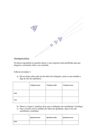 Abordagem prática:

Os alunos responderão às questões abaixo e suas respostas serão partilhadas para que
cheguem a conclusões sobre o seu conteúdo.


Folha de atividades 1:

       a) Dê um clique sobre cada um dos lados dos triângulos, anote as suas medidas e
          diga de eles são eqüiláteros.


                       Triângulo maior      Triângulo médio     Triângulo menor




Lado



Área



       b) Observe a figura 3, podemos dizer que os triângulos são semelhantes? Justifique.
       c) Faça o mesmo com as medidas dos lados dos quadrados, diga se eles são
          semelhantes e justifique.


                       Quadrado maior       Quadrado médio      Quadrado menor

Lado
 