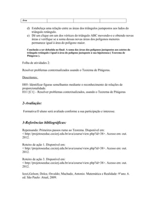 Área


       d) Estabeleça uma relação entre as áreas dos triângulos justapostos aos lados do
          triângulo retângulo.
       e) Dê um clique em um dos vértices do triângulo ABC movendo-o e obtendo novas
          áreas e verifique se a soma dessas novas áreas dos polígonos menores
          permanece igual à área do polígono maior.

       Conclusão a ser debatida no final: A soma das áreas dos polígonos justapostos aos catetos do
       triângulo retângulo é igual à área do polígono justaposto à sua hipotenusa ( Teorema de
       Pitágoras ).

Folha de atividades 2:

Resolver problemas contextualizados usando o Teorema de Pitágoras.

Descritores:

H05- Identificar figuras semelhantes mediante o reconhecimento de relações de
proporcionalidade.
H11 [C1] – Resolver problemas contextualizados, usando o Teorema de Pitágoras


2-Avaliação:

Formativa:O aluno será avaliado conforme a sua participação e interesse.


3-Referências bibliográficas:

Repensando: Primeiros passos rumo ao Teorema. Disponível em:
< http://projetoseeduc.cecierj.edu.br/ava/course/view.php?id=38>. Acesso em: out.
2012.

Roteiro de ação 1. Disponível em:
< http://projetoseeduc.cecierj.edu.br/ava/course/view.php?id=38>. Acesso em: out.
2012.

Roteiro de ação 3. Disponível em:
< http://projetoseeduc.cecierj.edu.br/ava/course/view.php?id=38>. Acesso em: out.
2012.

Iezzi,Gelson; Dolce, Osvaldo; Machado, Antonio. Matemática e Realidade: 9°ano. 6.
ed. São Paulo: Atual, 2009.
 