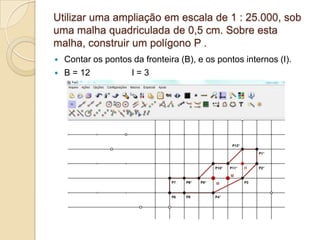 Utilizar uma ampliação em escala de 1 : 25.000, sob
uma malha quadriculada de 0,5 cm. Sobre esta
malha, construir um polígono P .
   Contar os pontos da fronteira (B), e os pontos internos (I).
   B = 12          I=3
 