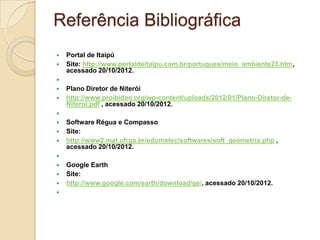 Referência Bibliográfica
   Portal de Itaipú
   Site: http://www.portaldeitaipu.com.br/portugues/meio_ambiente23.htm,
    acessado 20/10/2012.

   Plano Diretor de Niterói
   http://www.proibidao.org/wp-content/uploads/2012/01/Plano-Diretor-de-
    Niteroi.pdf , acessado 20/10/2012.

   Software Régua e Compasso
   Site:
   http://www2.mat.ufrgs.br/edumatec/softwares/soft_geometria.php ,
    acessado 20/10/2012.

   Google Earth
   Site:
   http://www.google.com/earth/download/ge/, acessado 20/10/2012.

 