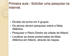 Primeira aula - Solicitar uma pesquisa na
Internet.



   Divisão da turma em 4 grupos.
   Os alunos devem pesquisar sobre a Mata
    Atlântica.
   Pesquisar o Plano Diretor da cidade de Niterói.
   Localizar as áreas preservadas da Mata
    Atlântica em Niterói, através de mapas.
 