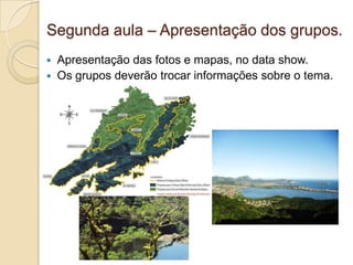 Segunda aula – Apresentação dos grupos.
   Apresentação das fotos e mapas, no data show.
   Os grupos deverão trocar informações sobre o tema.
 
