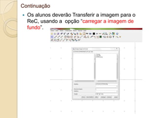 Continuação
   Os alunos deverão Transferir a imagem para o
    ReC, usando a opção “carregar a imagem de
    fundo”.
 