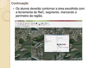 Continuação
   Os alunos deverão contornar a área escolhida com
    a ferramenta do ReC, segmento, marcando o
    perímetro da região.
 