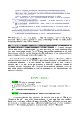a) para os fundadores, da publicação dos atos constitutivos da sociedade anônima;
            b) para os administradores, ou fiscais, da apresentação, aos sócios, do balanço referente ao
            exercício em que a violação tenha sido praticada, ou da reunião ou assembléia geral que
            dela deva tomar conhecimento;
            c) para os liquidantes, da primeira assembléia semestral posterior à violação;
           VIII - a pretensão para haver o pagamento de título de crédito, a contar do vencimento,
     ressalvadas as disposições de lei especial;
           IX - a pretensão do beneficiário contra o segurador, e a do terceiro prejudicado, no caso de
     seguro de responsabilidade civil obrigatório.
           § 4o Em quatro anos, a pretensão relativa à tutela, a contar da data da aprovação das contas.
           § 5o Em cinco anos:
           I - a pretensão de cobrança de dívidas líquidas constantes de instrumento público ou
     particular;
           II - a pretensão dos profissionais liberais em geral, procuradores judiciais, curadores e
     professores pelos seus honorários, contado o prazo da conclusão dos serviços, da cessação dos
     respectivos contratos ou mandato;
           III - a pretensão do vencedor para haver do vencido o que despendeu em juízo.


**** Dinamarco; H. Theodoro; Lace; → Não há prescrição intercorrente. Porque
execução é do “C”, pelo “C”, para o “C”. Se eu agi no tempo correto, não pode vir uma
lei depois para tirar o meu direito material;

ART. 793, CPC → SUSPENSA A EXECUÇÃO, É DEFESO PRATICAR QUAISQUER ATOS PROCESSUAIS. O
JUIZ PODERÁ, ENTRETANTO, ORDENAR PROVIDÊNCIAS CAUTELARES URGENTES. → Durante o processo
não se pode tomar nenhuma atitude (em tese), enquanto ele estiver suspenso. Mas
com base neste artigo, c/c Art. 798, CPC (trata das medidas cautelares), o juiz pode
determinar de ofício (em caráter de urgência); Ele pode agir a fim de proteger os bens,
seja por risco eminente, por evitar deterioração, etc.

→ EXCEÇÃO DA SUSPENSÃO (CPC): Art. 888. O juiz poderá ordenar ou autorizar, na pendência
da ação principal ou antes de sua propositura: I - obras de conservação em coisa litigiosa ou
judicialmente apreendida; → é um exemplo do exposto acima, ou seja, haverá a
exceção para o juiz agir, ainda que suspensa a execução, quando da penhora de
bens que precisam de reparos a fim de conservá-los para que não evitar o risco de
que estes estejam deteriorados no final da execução e, por consequência, não
possuam mais valor;



                                     EXTINÇÃO DA EXECUÇÃO

     ART. 794. EXTINGUE-SE A EXECUÇÃO QUANDO:
     I - O DEVEDOR SATISFAZ A OBRIGAÇÃO;
     II - O DEVEDOR OBTÉM, POR TRANSAÇÃO OU POR        QUALQUER OUTRO MEIO, A REMISSÃO TOTAL DA
     DÍVIDA;
     III - O CREDOR RENUNCIAR AO CRÉDITO.

     ART. 795. A EXTINÇÃO SÓ PRODUZ EFEITO QUANDO DECLARADA POR SENTENÇA.

       → A execução não tem sentença; Na verdade esse artigo do CPC é um
“despacho do juiz”, sem exigir fundamentação (o que está fora dos moldes),
declarando o meio pelo qual se extinguiu a execução; Assim o juiz atua como se fosse
um “gerente do processo”, ou seja, é administrativo; Em suma, é um mero “despacho
ordinário” e depois deste, o processo (autos) vai para o arquivo = baixado!
 