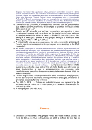 disposto no inciso II do caput deste artigo, considera-se também inexigível o título
   judicial fundado em lei ou ato normativo declarados inconstitucionais pelo Supremo
   Tribunal Federal, ou fundado em aplicação ou interpretação da lei ou ato normativo
   tidas pelo Supremo Tribunal Federal como incompatíveis com a Constituição
   Federal. § 2o Quando o executado alegar que o exeqüente, em excesso de execução,
   pleiteia quantia superior à resultante da sentença, cumprir-lhe-á declarar de imediato
   o valor que entende correto, sob pena de rejeição liminar dessa impugnação.
⇒ Com relação ao § 1º acima, o professor não concorda com ele, pelos efeitos
  que poderão gerar futuramente; “Seguranças e garantias individuais estão
  começando a ruir (...).”;
⇒ Quanto ao § 2º acima há que se frisar: o executado tem que dizer o valor
  correto para impugnar, sob pena desta ser declarada inepta (como extingue
  a impugnação sem resolução de mérito → AGRAVO = recurso quando não
  extinguir a execução; quando a impugnação extingue a execução será
  APELAÇÃO = Art. 475-M, § 3º, CPC;);
⇒ A impugnação NÃO TEM EFEITO SUSPENSIVO, ou seja, a execução prosseguirá
  (exceto quanto ao prosseguimento que causar grave prejuízo e de difícil
  reparação);
⇒ Art. 475-M. A impugnação não terá efeito suspensivo, podendo o juiz atribuir-lhe tal
   efeito desde que relevantes seus fundamentos e o prosseguimento da execução seja
   manifestamente suscetível de causar ao executado grave dano de difícil ou incerta
   reparação. § 1o Ainda que atribuído efeito suspensivo à impugnação, é lícito ao
   exeqüente requerer o prosseguimento da execução, oferecendo e prestando caução
   suficiente e idônea, arbitrada pelo juiz e prestada nos próprios autos. § 2o Deferido
   efeito suspensivo, a impugnação será instruída e decidida nos próprios autos e,
   caso contrário, em autos apartados. § 3o A decisão que resolver a impugnação é
   recorrível mediante agravo de instrumento, salvo quando importar extinção da
   execução, caso em que caberá apelação. → A impugnação não terá o efeito
  suspensivo, podendo o juiz atribuir lhe tal efeito desde que relevantes os
  seus fundamentos, e que o prosseguimento da execução seja
  manifestamente suscetível de causar ao executado grave dano de difícil ou
  incerta reparação;
⇒ Quanto ao §1º acima, ainda que atribuindo efeito suspensivo à impugnação,
  é lícito ao exequente requerer o prosseguimento da execução, oferecendo e
  prestando caução suficiente e idônea;
⇒ Art. 475-R, CPC; → Aplicam-se subsidiariamente ao cumprimento da
  sentença, no que couber, as normas que regem o processo de execução de
  título extrajudicial;
⇒ A impugnação é uma NOVA FASE;




                                    EMBARGOS


⇒ Embargos (corresponde à impugnação = meio de defesa do título judicial) é o
  meio de defesa do título extrajudicial; até 2006 a defesa de todo tipo de
 