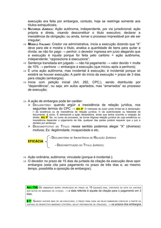 execução era feita por embargos, contudo, hoje se restringe somente aos
     títulos extrajudiciais;
⇒    NATUREZA JURÍDICA: Ação autônoma, independente, por via jurisdicional; ação
     própria e direta, visando desconstituir o titulo executivo; declarar a
     inexistência da obrigação; ou ainda, tornar o processo imprestável por ele ser
     irregular;
⇒    MODELO ITALIANO: Credor via administrativa, inicia a execução dizendo que “X”
     deve para ele e mostra o título, analisa a quantidade de bens para quitar a
     dívida; se não for pago → penhor; o devedor ingressa em juízo alegando que
     a execução é injusta porque foi feita pelo cartório = ação autônoma,
     independente; “opposizione à esecuzione”;
⇒    Sentença transitada em julgado → não há pagamento → valor devido + multa
     de 10% → penhora → embargos à execução (que iniciou após a penhora);
⇒    É uma ação autônoma, mas incidental à execução; é incidental porque só
     existirá se houver execução; A partir do início da execução = prazo de 3 dias
     para citação (embargos);
⇒    Inicia com petição inicial (Art. 282, CPC;), sendo distribuída por
     “dependência”, ou seja, em autos apartados, mas “amarrados” ao processo
     de execução;


⇒ A ação de embargos pode ter caráter:
   DECLARATÓRIO: quando argüir a inexistência de relação jurídica, nos
     seguintes termos do CPC → Art. 4o O interesse do autor pode limitar-se à declaração:
            I - da existência ou da inexistência de relação jurídica; II - da autenticidade ou falsidade de
            documento. § único. É admissível a ação declaratória, ainda que tenha ocorrido a violação do
            direito. Art. 5o Se, no curso do processo, se tornar litigiosa relação jurídica de cuja existência ou
            inexistência depender o julgamento da lide, qualquer das partes poderá requerer que o juiz a
            declare por sentença.
      DESCONSTITUTIVO DO TÍTULO: nesse sentido podemos alegar “X” (diversos)
       motivos; Ex: ilegitimidade; incapacidade e etc.

                           - DECLARATÓRIA DE INEXISTÊNCIA DE RELAÇÃO JURÍDICA
     EFICÁCIA
                                - DESCONSTITUIÇÃO DO TÍTULO JURÍDICO;


⇒ Ação ordinária; autônoma; vinculada (porque é incidental.);
⇒ O devedor no prazo de 15 dias da juntada da citação da execução deve opor
  embargos (esta cita para pagamento no prazo de três dias e, ao mesmo
  tempo, possibilita a oposição de embargos);




    ART. 738. OS     EMBARGOS SERÃO OFERECIDOS NO PRAZO DE    15 (QUINZE) DIAS, CONTADOS DA DATA DA JUNTADA
    AOS AUTOS DO MANDADO DE CITAÇÃO.      → a data referida é aquela da citação para o pagamento em 3
    dias;

    § 1 QUANDO
       O
                     HOUVER MAIS DE UM EXECUTADO, O PRAZO PARA CADA UM DELES EMBARGAR CONTA-SE A PARTIR DA
    JUNTADA DO RESPECTIVO MANDADO CITATÓRIO, SALVO TRATANDO-SE DE CÔNJUGES.       → os prazos dos embargos
 