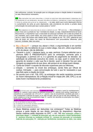 são autônomos, contudo, há exceção para os cônjuges porque a citação destes é necessária,
  ou seja, litisconsórcio necessário;

  § 2 NAS
      O
             EXECUÇÕES POR CARTA PRECATÓRIA, A CITAÇÃO DO EXECUTADO SERÁ IMEDIATAMENTE COMUNICADA PELO
  JUIZ DEPRECADO AO JUIZ DEPRECANTE, INCLUSIVE POR MEIOS ELETRÔNICOS, CONTANDO-SE O PRAZO PARA EMBARGOS
  A PARTIR DA JUNTADA AOS AUTOS DE TAL COMUNICAÇÃO.
                                             → ou seja, assim que o juízo deprecado informa
  o cumprimento da carta ao juízo deprecante, este providencia de pronto a juntada desta
  comunicação nos autos para que o prazo passe a “correr”;

  § 3 AOS EMBARGOS DO EXECUTADO NÃO SE APLICA O DISPOSTO NO ART. 191 DESTA LEI. → Nos embargos o
      O



  prazo inicia com a juntada do “seu” mandado de citação, ou seja, independentemente de haver
  litisconsórcio, o importante é que o executado se preocupe somente com a data da juntado do
  seu mandado, pois a partir desta, seu prazo passa a correr, ainda que os outros executados
  (se for o caso) não tiverem sido citados ainda. Com relação ao Art. 191, CPC; salienta-se que
  este dá prazo em dobro nos casos de litisconsórcio com procuradores diferentes, para
  recorrer, contestar, falar nos autos;

⇒ NÃO É DEFESA!!! → porque vou atacar o título; a argumentação é em sentido
  diferente; não me defendo do que o credor alega, mas sim, utilizo argumentos
  a fim de atacar, não de defender;
⇒ “Garantir o Juízo” = destacar bens, ou seja, penhora. Cumpre salientar que a
  penhora NÃO É PRESSUPOSTO para os embargos, somente para a
  impugnação; a penhora em si, é a garantia do pagamento do devedor, da
  satisfação da pretensão executiva do credor, ou seja, quem é credor terá a
  garantia de receber o valor que lhe é devido; quem é devedor fica por esta
  obrigado ao pagamento do que deve, até porque só se obriga quem deseja;
⇒ *Carta de Ordem* é aquela de tribunais superiores para os inferiores;
⇒ Citação → somente na inicial dos embargos, sendo feita por Oficial de
  Justiça; Intimação → para comunicação de tudo o que for necessário e que
  seja feito após a citação da inicial;
⇒ De acordo com o Art. 739, CPC; os embargos não serão recebidos somente
  se: forem intempestivos; Se a Petição Inicial for inepta (Art. 295, CPC;); ou se
  estes forem manifestamente protelatórios;



                                     QUANDO A PETIÇÃO INICIAL É INEPTA?

Art. 295. A PETIÇÃO INICIAL SERÁ INDEFERIDA: I - quando for inepta; II - quando a parte for manifestamente
ilegítima; III - quando o autor carecer de interesse processual; IV - quando o juiz verificar, desde logo, a
decadência ou a prescrição (art. 219, § 5o); V - quando o tipo de procedimento, escolhido pelo autor,
não corresponder à natureza da causa, ou ao valor da ação; caso em que só não será indeferida, se
puder adaptar-se ao tipo de procedimento legal; Vl - quando não atendidas as prescrições dos artigos
39, § único, 1ª parte, e 284.
§ ÚNICO. CONSIDERA-SE INEPTA A PETIÇÃO INICIAL QUANDO:
I - IHE FALTAR PEDIDO OU CAUSA DE PEDIR;
II - DA NARRAÇÃO DOS FATOS NÃO DECORRER LOGICAMENTE A CONCLUSÃO;
III - O PEDIDO FOR JURIDICAMENTE IMPOSSÍVEL;
IV - CONTIVER PEDIDOS INCOMPATÍVEIS ENTRE SI.
⇒ Quais Matérias podem ser deduzidas nos embargos? Todas as Matérias
  porque a parte dispõe do seu direito (princípio do dispositivo); Algumas
  destas matérias estão dispostas no CPC → Art. 745. Nos embargos, poderá o
   executado alegar: I - nulidade da execução, por não ser executivo o título apresentado;
   II - penhora incorreta ou avaliação errônea; III - excesso de execução ou cumulação
   indevida de execuções; IV - retenção por benfeitorias necessárias ou úteis, nos casos
 